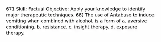 671 Skill: Factual Objective: Apply your knowledge to identify major therapeutic techniques. 68) The use of Antabuse to induce vomiting when combined with alcohol, is a form of a. aversive conditioning. b. resistance. c. insight therapy. d. exposure therapy.