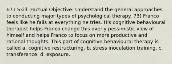 671 Skill: Factual Objective: Understand the general approaches to conducting major types of psychological therapy. 73) Franco feels like he fails at everything he tries. His cognitive-behavioural therapist helps Franco change this overly pessimistic view of himself and helps Franco to focus on more productive and rational thoughts. This part of cognitive-behavioural therapy is called a. cognitive restructuring. b. stress inoculation training. c. transference. d. exposure.