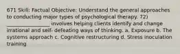 671 Skill: Factual Objective: Understand the general approaches to conducting major types of psychological therapy. 72) _________________ involves helping clients identify and change irrational and self- defeating ways of thinking. a. Exposure b. The systems approach c. Cognitive restructuring d. Stress inoculation training