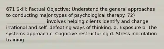 671 Skill: Factual Objective: Understand the general approaches to conducting major types of psychological therapy. 72) _________________ involves helping clients identify and change irrational and self- defeating ways of thinking. a. Exposure b. The systems approach c. Cognitive restructuring d. Stress inoculation training