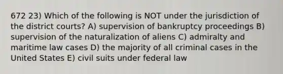 672 23) Which of the following is NOT under the jurisdiction of the district courts? A) supervision of bankruptcy proceedings B) supervision of the naturalization of aliens C) admiralty and maritime law cases D) the majority of all criminal cases in the United States E) civil suits under federal law