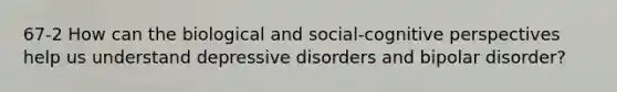 67-2 How can the biological and social-cognitive perspectives help us understand depressive disorders and bipolar disorder?