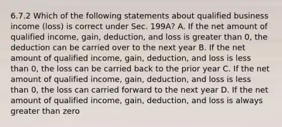 6.7.2 Which of the following statements about qualified business income (loss) is correct under Sec. 199A? A. If the net amount of qualified income, gain, deduction, and loss is greater than 0, the deduction can be carried over to the next year B. If the net amount of qualified income, gain, deduction, and loss is less than 0, the loss can be carried back to the prior year C. If the net amount of qualified income, gain, deduction, and loss is less than 0, the loss can carried forward to the next year D. If the net amount of qualified income, gain, deduction, and loss is always greater than zero