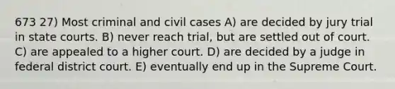 673 27) Most criminal and civil cases A) are decided by jury trial in state courts. B) never reach trial, but are settled out of court. C) are appealed to a higher court. D) are decided by a judge in federal district court. E) eventually end up in the Supreme Court.