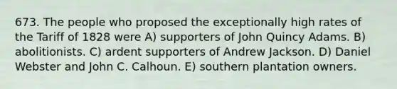 673. The people who proposed the exceptionally high rates of the Tariff of 1828 were A) supporters of John Quincy Adams. B) abolitionists. C) ardent supporters of Andrew Jackson. D) Daniel Webster and John C. Calhoun. E) southern plantation owners.