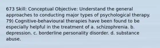 673 Skill: Conceptual Objective: Understand the general approaches to conducting major types of psychological therapy. 79) Cognitive-behavioural therapies have been found to be especially helpful in the treatment of a. schizophrenia. b. depression. c. borderline personality disorder. d. substance abuse.