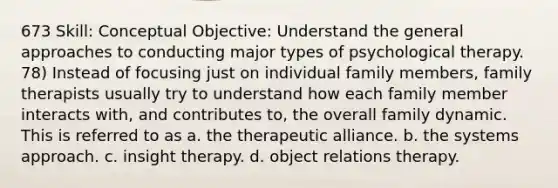 673 Skill: Conceptual Objective: Understand the general approaches to conducting major types of psychological therapy. 78) Instead of focusing just on individual family members, family therapists usually try to understand how each family member interacts with, and contributes to, the overall family dynamic. This is referred to as a. the therapeutic alliance. b. the systems approach. c. insight therapy. d. object relations therapy.