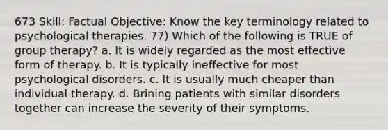 673 Skill: Factual Objective: Know the key terminology related to psychological therapies. 77) Which of the following is TRUE of group therapy? a. It is widely regarded as the most effective form of therapy. b. It is typically ineffective for most psychological disorders. c. It is usually much cheaper than individual therapy. d. Brining patients with similar disorders together can increase the severity of their symptoms.