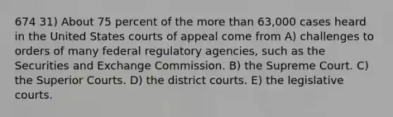 674 31) About 75 percent of the more than 63,000 cases heard in the United States courts of appeal come from A) challenges to orders of many federal regulatory agencies, such as the Securities and Exchange Commission. B) the Supreme Court. C) the Superior Courts. D) the district courts. E) the legislative courts.