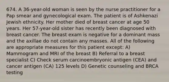 674. A 36-year-old woman is seen by the nurse practitioner for a Pap smear and gynecological exam. The patient is of Ashkenazi Jewish ethnicity. Her mother died of breast cancer at age 50 years. Her 57-year-old sister has recently been diagnosed with breast cancer. The breast exam is negative for a dominant mass and the axillae do not contain any masses. All of the following are appropriate measures for this patient except: A) Mammogram and MRI of the breast B) Referral to a breast specialist C) Check serum carcinoembryonic antigen (CEA) and cancer antigen (CA) 125 levels D) Genetic counseling and BRCA testing