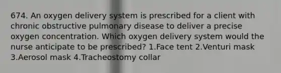 674. An oxygen delivery system is prescribed for a client with chronic obstructive pulmonary disease to deliver a precise oxygen concentration. Which oxygen delivery system would the nurse anticipate to be prescribed? 1.Face tent 2.Venturi mask 3.Aerosol mask 4.Tracheostomy collar