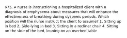 675. A nurse is instructioning a hospitalized client with a diagnosis of emphysema about measures that will enhance the effectiveness of breathing during dyspneic periods. Which position will the nurse instruct the client to assume? 1. Sitting up in bed 2. Side-lying in bed 3. Sitting in a recliner chair 4. Sitting on the side of the bed, leaning on an overbed table