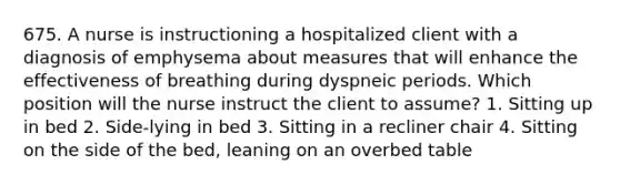 675. A nurse is instructioning a hospitalized client with a diagnosis of emphysema about measures that will enhance the effectiveness of breathing during dyspneic periods. Which position will the nurse instruct the client to assume? 1. Sitting up in bed 2. Side-lying in bed 3. Sitting in a recliner chair 4. Sitting on the side of the bed, leaning on an overbed table