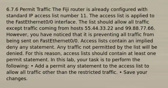 6.7.6 Permit Traffic The Fiji router is already configured with standard IP access list number 11. The access list is applied to the FastEthernet0/0 interface. The list should allow all traffic except traffic coming from hosts 55.44.33.22 and 99.88.77.66. However, you have noticed that it is preventing all traffic from being sent on FastEthernet0/0. Access lists contain an implied deny any statement. Any traffic not permitted by the list will be denied. For this reason, access lists should contain at least one permit statement. In this lab, your task is to perform the following: • Add a permit any statement to the access list to allow all traffic other than the restricted traffic. • Save your changes.