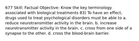 677 Skill: Factual Objective: Know the key terminology associated with biological treatments 83) To have an effect, drugs used to treat psychological disorders must be able to a. reduce neurotransmitter activity in the brain. b. increase neurotransmitter activity in the brain. c. cross from one side of a synapse to the other. d. cross the blood-brain barrier.