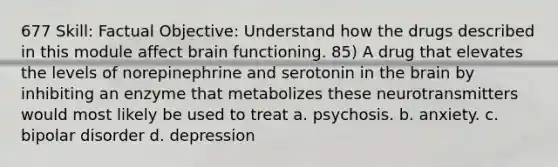 677 Skill: Factual Objective: Understand how the drugs described in this module affect brain functioning. 85) A drug that elevates the levels of norepinephrine and serotonin in the brain by inhibiting an enzyme that metabolizes these neurotransmitters would most likely be used to treat a. psychosis. b. anxiety. c. bipolar disorder d. depression