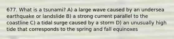 677. What is a tsunami? A) a large wave caused by an undersea earthquake or landslide B) a strong current parallel to the coastline C) a tidal surge caused by a storm D) an unusually high tide that corresponds to the spring and fall equinoxes