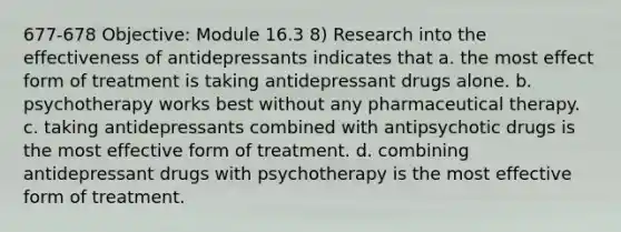 677-678 Objective: Module 16.3 8) Research into the effectiveness of antidepressants indicates that a. the most effect form of treatment is taking antidepressant drugs alone. b. psychotherapy works best without any pharmaceutical therapy. c. taking antidepressants combined with antipsychotic drugs is the most effective form of treatment. d. combining antidepressant drugs with psychotherapy is the most effective form of treatment.