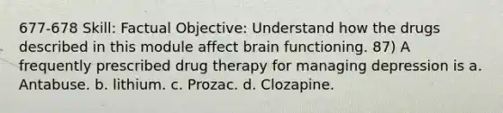 677-678 Skill: Factual Objective: Understand how the drugs described in this module affect brain functioning. 87) A frequently prescribed drug therapy for managing depression is a. Antabuse. b. lithium. c. Prozac. d. Clozapine.