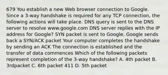 679 You establish a new Web browser connection to Google. Since a 3-way handshake is required for any TCP connection, the following actions will take place. DNS query is sent to the DNS server to resolve www.google.com DNS server replies with the IP address for Google? SYN packet is sent to Google. Google sends back a SYN/ACK packet Your computer completes the handshake by sending an ACK The connection is established and the transfer of data commences Which of the following packets represent completion of the 3-way handshake? A. 4th packet B. 3rdpacket C. 6th packet 411 D. 5th packet