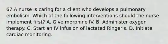 67.A nurse is caring for a client who develops a pulmonary embolism. Which of the following interventions should the nurse implement first? A. Give morphine IV. B. Administer oxygen therapy. C. Start an IV infusion of lactated Ringer's. D. Initiate cardiac monitoring.