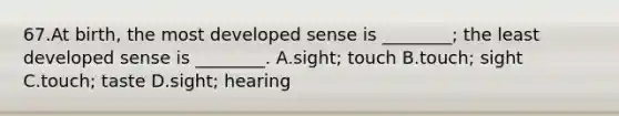 67.At birth, the most developed sense is ________; the least developed sense is ________. A.sight; touch B.touch; sight C.touch; taste D.sight; hearing