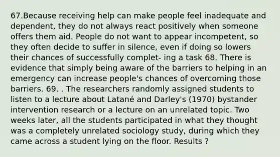 67.Because receiving help can make people feel inadequate and dependent, they do not always react positively when someone offers them aid. People do not want to appear incompetent, so they often decide to suffer in silence, even if doing so lowers their chances of successfully complet- ing a task 68. There is evidence that simply being aware of the barriers to helping in an emergency can increase people's chances of overcoming those barriers. 69. . The researchers randomly assigned students to listen to a lecture about Latané and Darley's (1970) bystander intervention research or a lecture on an unrelated topic. Two weeks later, all the students participated in what they thought was a completely unrelated sociology study, during which they came across a student lying on the floor. Results ?