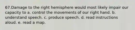 67.Damage to the right hemisphere would most likely impair our capacity to a. control the movements of our right hand. b. understand speech. c. produce speech. d. read instructions aloud. e. read a map.