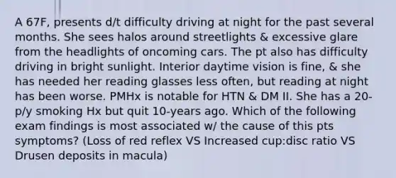 A 67F, presents d/t difficulty driving at night for the past several months. She sees halos around streetlights & excessive glare from the headlights of oncoming cars. The pt also has difficulty driving in bright sunlight. Interior daytime vision is fine, & she has needed her reading glasses less often, but reading at night has been worse. PMHx is notable for HTN & DM II. She has a 20-p/y smoking Hx but quit 10-years ago. Which of the following exam findings is most associated w/ the cause of this pts symptoms? (Loss of red reflex VS Increased cup:disc ratio VS Drusen deposits in macula)