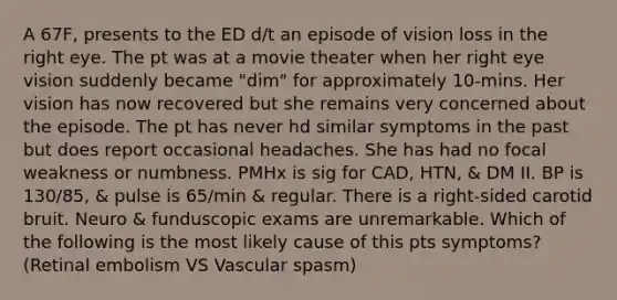 A 67F, presents to the ED d/t an episode of vision loss in the right eye. The pt was at a movie theater when her right eye vision suddenly became "dim" for approximately 10-mins. Her vision has now recovered but she remains very concerned about the episode. The pt has never hd similar symptoms in the past but does report occasional headaches. She has had no focal weakness or numbness. PMHx is sig for CAD, HTN, & DM II. BP is 130/85, & pulse is 65/min & regular. There is a right-sided carotid bruit. Neuro & funduscopic exams are unremarkable. Which of the following is the most likely cause of this pts symptoms? (Retinal embolism VS Vascular spasm)