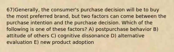 67)Generally, the consumer's purchase decision will be to buy the most preferred brand, but two factors can come between the purchase intention and the purchase decision. Which of the following is one of these factors? A) postpurchase behavior B) attitude of others C) cognitive dissonance D) alternative evaluation E) new product adoption