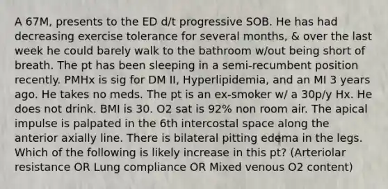 A 67M, presents to the ED d/t progressive SOB. He has had decreasing exercise tolerance for several months, & over the last week he could barely walk to the bathroom w/out being short of breath. The pt has been sleeping in a semi-recumbent position recently. PMHx is sig for DM II, Hyperlipidemia, and an MI 3 years ago. He takes no meds. The pt is an ex-smoker w/ a 30p/y Hx. He does not drink. BMI is 30. O2 sat is 92% non room air. The apical impulse is palpated in the 6th intercostal space along the anterior axially line. There is bilateral pitting edema in the legs. Which of the following is likely increase in this pt? (Arteriolar resistance OR Lung compliance OR Mixed venous O2 content)