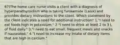 67)The home care nurse visits a client with a diagnosis of hyperparathyroidism who is taking furosemide (Lasix) and provides dietary instructions to the client. Which statement by the client indicates a need for additional instruction? 1."I need to eat foods high in potassium." 2."I need to drink at least 2 to 3 L of fluid daily." 3."I need to eat small, frequent meals and snacks if nauseated." 4."I need to increase my intake of dietary items that are high in calcium."