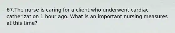 67.The nurse is caring for a client who underwent cardiac catherization 1 hour ago. What is an important nursing measures at this time?
