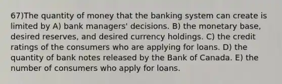 67)The quantity of money that the banking system can create is limited by A) bank managers' decisions. B) the monetary base, desired reserves, and desired currency holdings. C) the credit ratings of the consumers who are applying for loans. D) the quantity of bank notes released by the Bank of Canada. E) the number of consumers who apply for loans.