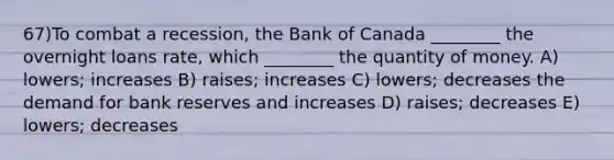 67)To combat a recession, the Bank of Canada ________ the overnight loans rate, which ________ the quantity of money. A) lowers; increases B) raises; increases C) lowers; decreases the demand for <a href='https://www.questionai.com/knowledge/kDi7cM8Grb-bank-reserves' class='anchor-knowledge'>bank reserves</a> and increases D) raises; decreases E) lowers; decreases