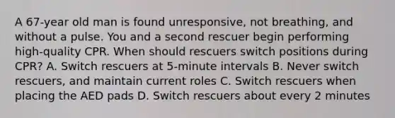 A 67-year old man is found unresponsive, not breathing, and without a pulse. You and a second rescuer begin performing high-quality CPR. When should rescuers switch positions during CPR? A. Switch rescuers at 5-minute intervals B. Never switch rescuers, and maintain current roles C. Switch rescuers when placing the AED pads D. Switch rescuers about every 2 minutes