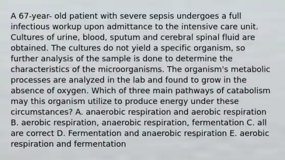 A 67-year- old patient with severe sepsis undergoes a full infectious workup upon admittance to the intensive care unit. Cultures of urine, blood, sputum and cerebral spinal fluid are obtained. The cultures do not yield a specific organism, so further analysis of the sample is done to determine the characteristics of the microorganisms. The organism's metabolic processes are analyzed in the lab and found to grow in the absence of oxygen. Which of three main pathways of catabolism may this organism utilize to produce energy under these circumstances? A. anaerobic respiration and aerobic respiration B. aerobic respiration, anaerobic respiration, fermentation C. all are correct D. Fermentation and anaerobic respiration E. aerobic respiration and fermentation