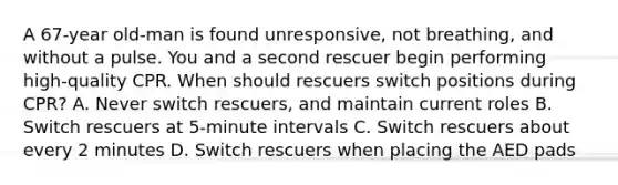 A 67-year old-man is found unresponsive, not breathing, and without a pulse. You and a second rescuer begin performing high-quality CPR. When should rescuers switch positions during CPR? A. Never switch rescuers, and maintain current roles B. Switch rescuers at 5-minute intervals C. Switch rescuers about every 2 minutes D. Switch rescuers when placing the AED pads