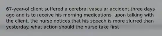 67-year-ol client suffered a cerebral vascular accident three days ago and is to receive his morning medications. upon talking with the client, the nurse notices that his speech is more slurred than yesterday. what action should the nurse take first