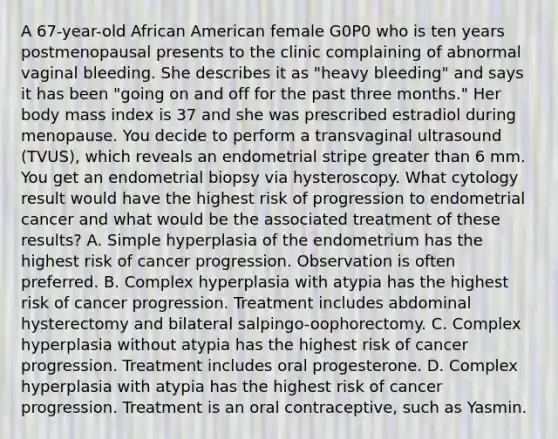 A 67-year-old African American female G0P0 who is ten years postmenopausal presents to the clinic complaining of abnormal vaginal bleeding. She describes it as "heavy bleeding" and says it has been "going on and off for the past three months." Her body mass index is 37 and she was prescribed estradiol during menopause. You decide to perform a transvaginal ultrasound (TVUS), which reveals an endometrial stripe greater than 6 mm. You get an endometrial biopsy via hysteroscopy. What cytology result would have the highest risk of progression to endometrial cancer and what would be the associated treatment of these results? A. Simple hyperplasia of the endometrium has the highest risk of cancer progression. Observation is often preferred. B. Complex hyperplasia with atypia has the highest risk of cancer progression. Treatment includes abdominal hysterectomy and bilateral salpingo-oophorectomy. C. Complex hyperplasia without atypia has the highest risk of cancer progression. Treatment includes oral progesterone. D. Complex hyperplasia with atypia has the highest risk of cancer progression. Treatment is an oral contraceptive, such as Yasmin.