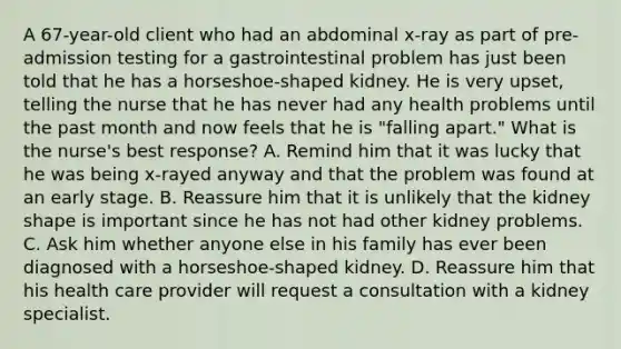 A 67-year-old client who had an abdominal x-ray as part of pre-admission testing for a gastrointestinal problem has just been told that he has a horseshoe-shaped kidney. He is very upset, telling the nurse that he has never had any health problems until the past month and now feels that he is "falling apart." What is the nurse's best response? A. Remind him that it was lucky that he was being x-rayed anyway and that the problem was found at an early stage. B. Reassure him that it is unlikely that the kidney shape is important since he has not had other kidney problems. C. Ask him whether anyone else in his family has ever been diagnosed with a horseshoe-shaped kidney. D. Reassure him that his health care provider will request a consultation with a kidney specialist.