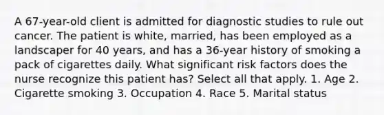 A 67-year-old client is admitted for diagnostic studies to rule out cancer. The patient is white, married, has been employed as a landscaper for 40 years, and has a 36-year history of smoking a pack of cigarettes daily. What significant risk factors does the nurse recognize this patient has? Select all that apply. 1. Age 2. Cigarette smoking 3. Occupation 4. Race 5. Marital status