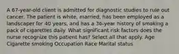 A 67-year-old client is admitted for diagnostic studies to rule out cancer. The patient is white, married, has been employed as a landscaper for 40 years, and has a 36-year history of smoking a pack of cigarettes daily. What significant risk factors does the nurse recognize this patient has? Select all that apply. Age Cigarette smoking Occupation Race Marital status