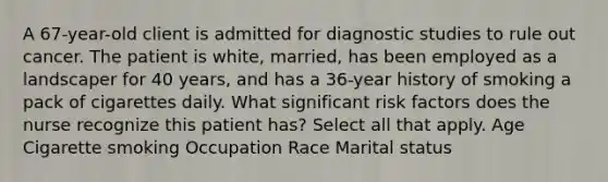 A 67-year-old client is admitted for diagnostic studies to rule out cancer. The patient is white, married, has been employed as a landscaper for 40 years, and has a 36-year history of smoking a pack of cigarettes daily. What significant risk factors does the nurse recognize this patient has? Select all that apply. Age Cigarette smoking Occupation Race Marital status