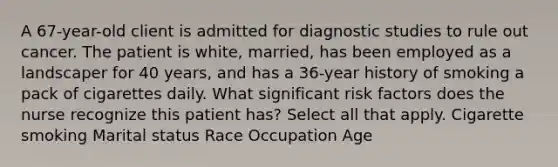 A 67-year-old client is admitted for diagnostic studies to rule out cancer. The patient is white, married, has been employed as a landscaper for 40 years, and has a 36-year history of smoking a pack of cigarettes daily. What significant risk factors does the nurse recognize this patient has? Select all that apply. Cigarette smoking Marital status Race Occupation Age