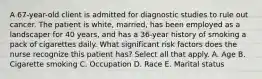 A 67-year-old client is admitted for diagnostic studies to rule out cancer. The patient is white, married, has been employed as a landscaper for 40 years, and has a 36-year history of smoking a pack of cigarettes daily. What significant risk factors does the nurse recognize this patient has? Select all that apply. A. Age B. Cigarette smoking C. Occupation D. Race E. Marital status