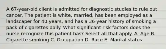 A 67-year-old client is admitted for diagnostic studies to rule out cancer. The patient is white, married, has been employed as a landscaper for 40 years, and has a 36-year history of smoking a pack of cigarettes daily. What significant <a href='https://www.questionai.com/knowledge/kpFXAI0zil-risk-factors' class='anchor-knowledge'>risk factors</a> does the nurse recognize this patient has? Select all that apply. A. Age B. Cigarette smoking C. Occupation D. Race E. Marital status