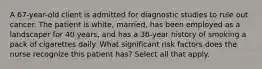 A 67-year-old client is admitted for diagnostic studies to rule out cancer. The patient is white, married, has been employed as a landscaper for 40 years, and has a 36-year history of smoking a pack of cigarettes daily. What significant risk factors does the nurse recognize this patient has? Select all that apply.