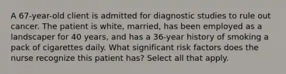 A 67-year-old client is admitted for diagnostic studies to rule out cancer. The patient is white, married, has been employed as a landscaper for 40 years, and has a 36-year history of smoking a pack of cigarettes daily. What significant risk factors does the nurse recognize this patient has? Select all that apply.